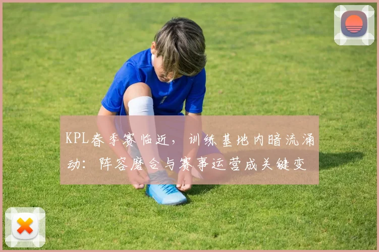 KPL春季赛临近,训练基地内暗流涌动:阵容磨合与赛事运营成关键变量