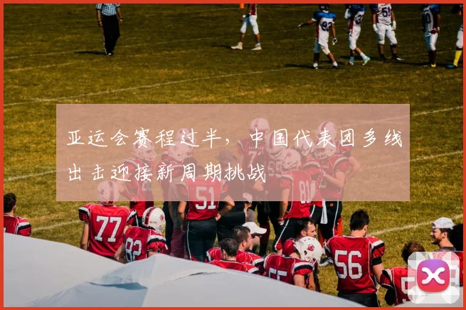 亚运会赛程过半,中国代表团多线出击迎接新周期挑战