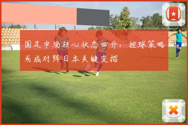 国足中场核心状态回升，控球策略或成对阵日本关键变招 - 虎扑体育