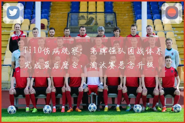 Ti10伤病观察:老牌强队团战体系完成最后磨合,淘汰赛悬念升级