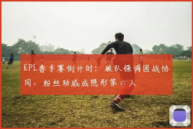 KPL春季赛倒计时:狼队强调团战协同,粉丝助威成隐形第六人