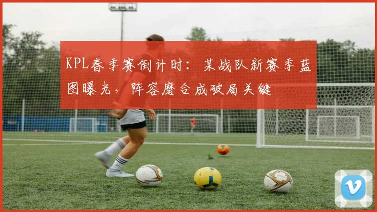 KPL春季赛倒计时:某战队新赛季蓝图曝光,阵容磨合成破局关键