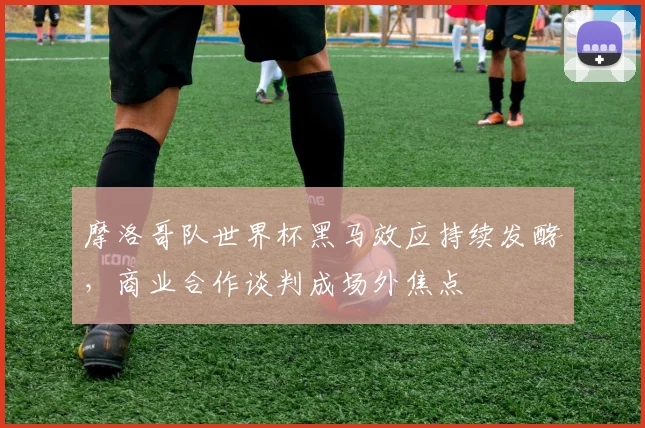摩洛哥队世界杯黑马效应持续发酵,商业合作谈判成场外焦点