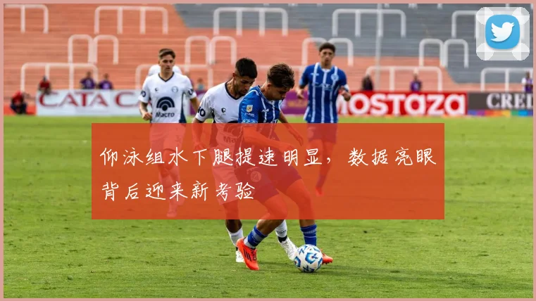 仰泳组水下腿提速明显，数据亮眼背后迎来新考验