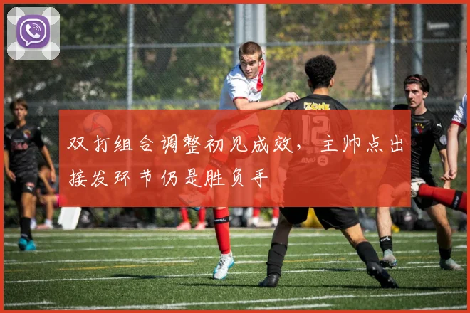 双打组合调整初见成效，主帅点出接发环节仍是胜负手 - 虎扑体育