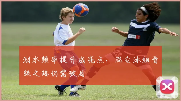 划水频率提升成亮点，混合泳组晋级之路仍需破局 - 虎扑体育