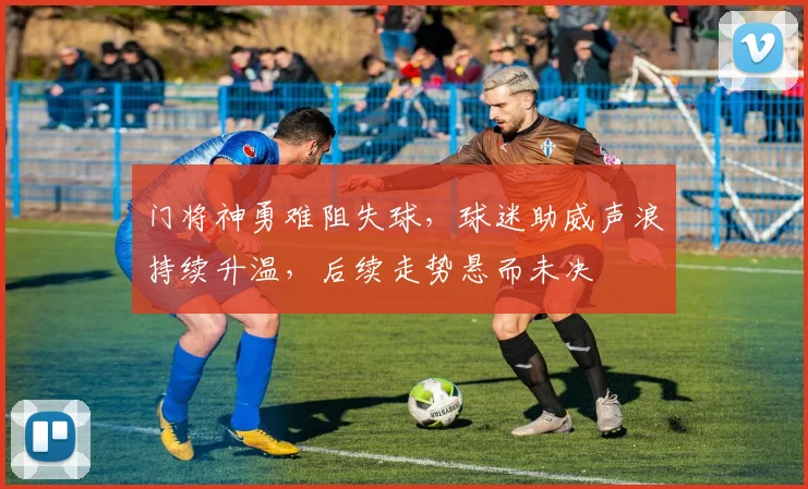门将神勇难阻失球,球迷助威声浪持续升温,后续走势悬而未决