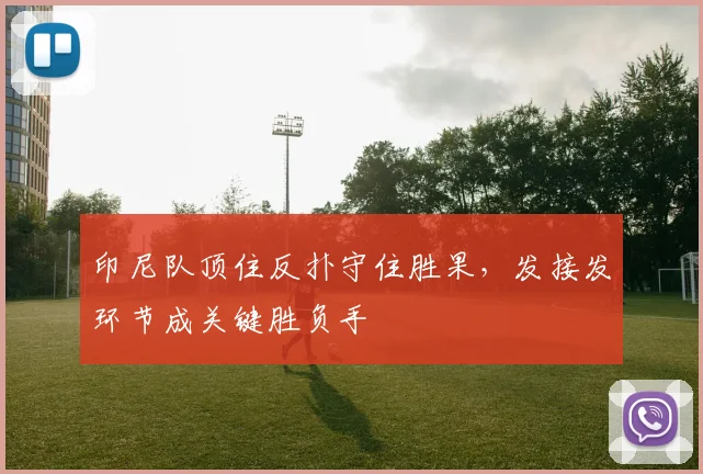 印尼队顶住反扑守住胜果，发接发环节成关键胜负手 - 虎扑体育