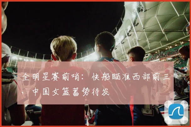 全明星赛前哨：快船瞄准西部前三，中国女篮蓄势待发 - 虎扑体育