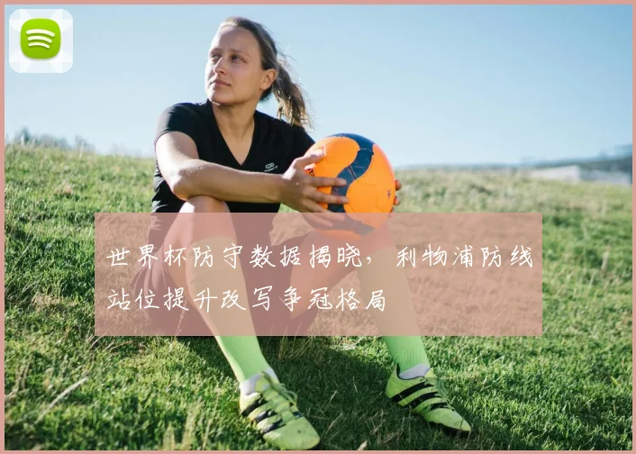 世界杯防守数据揭晓,利物浦防线站位提升改写争冠格局