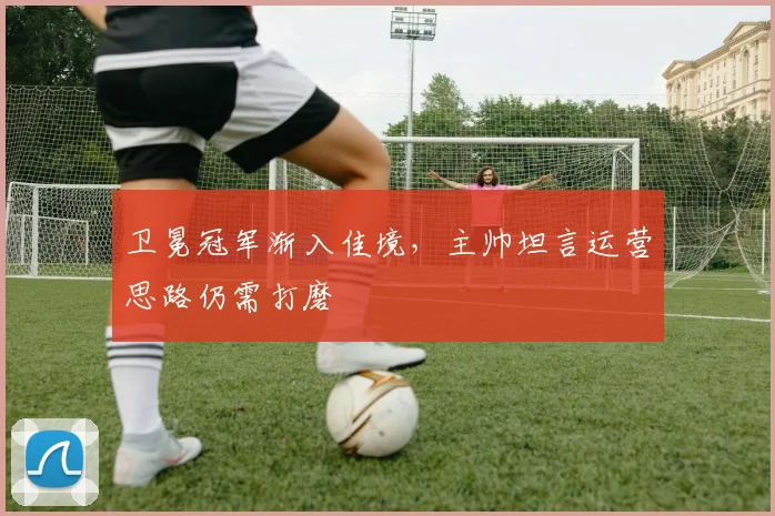 卫冕冠军渐入佳境，主帅坦言运营思路仍需打磨 - 虎扑体育