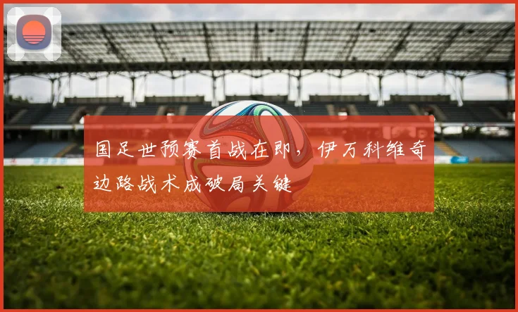 国足世预赛首战在即，伊万科维奇边路战术成破局关键 - 虎扑体育