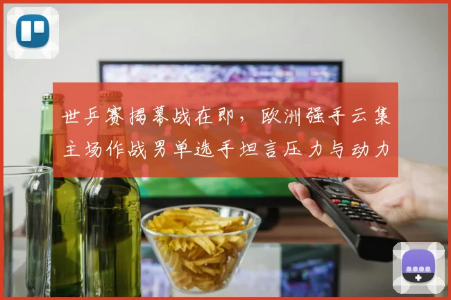 世乒赛揭幕战在即,欧洲强手云集主场作战男单选手坦言压力与动力并存