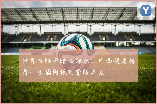世界杯赔率暗流涌动：巴西稳居榜首，法国阿根廷紧随其后