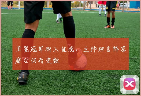 卫冕冠军渐入佳境，主帅坦言阵容磨合仍存变数 - 虎扑体育