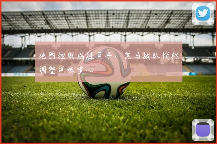 地图控制成胜负手，黑马战队悄然调整训练重心 - 虎扑体育