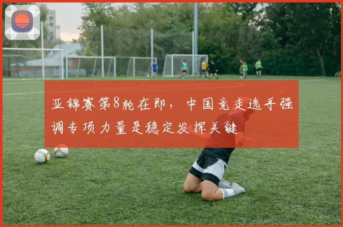 亚锦赛第8轮在即,中国竞走选手强调专项力量是稳定发挥关键