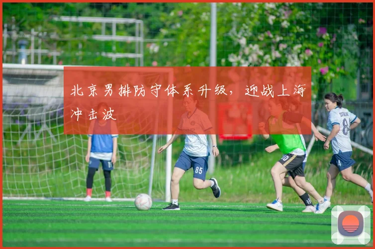 北京男排防守体系升级，迎战上海冲击波 - 虎扑体育