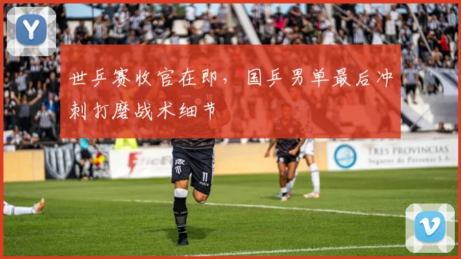 世乒赛收官在即,国乒男单最后冲刺打磨战术细节