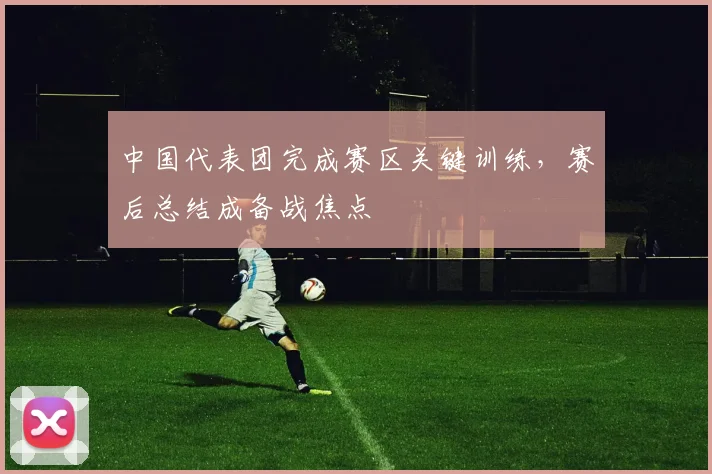 中国代表团完成赛区关键训练,赛后总结成备战焦点