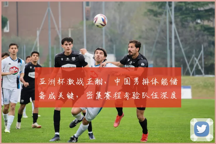亚洲杯激战正酣，中国男排体能储备成关键，密集赛程考验队伍深度