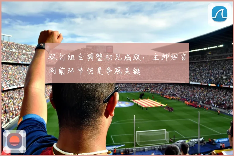 双打组合调整初见成效，主帅坦言网前环节仍是争冠关键 - 虎扑体育