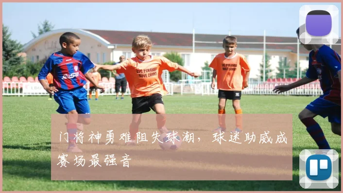 门将神勇难阻失球潮,球迷助威成赛场最强音