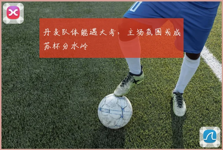丹麦队体能遇大考,主场氛围或成苏杯分水岭