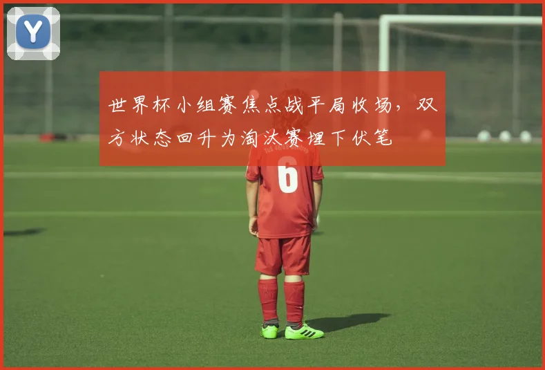 世界杯小组赛焦点战平局收场,双方状态回升为淘汰赛埋下伏笔