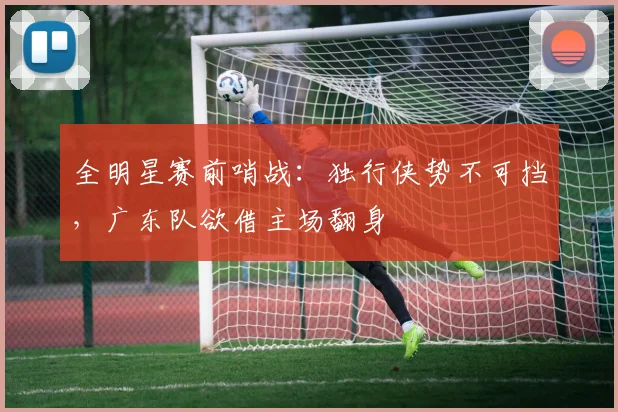 全明星赛前哨战:独行侠势不可挡,广东队欲借主场翻身