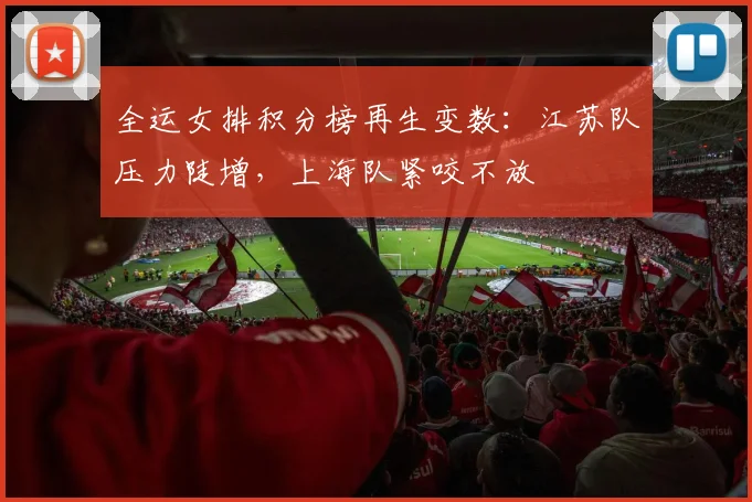 全运女排积分榜再生变数：江苏队压力陡增，上海队紧咬不放 - 虎扑体育