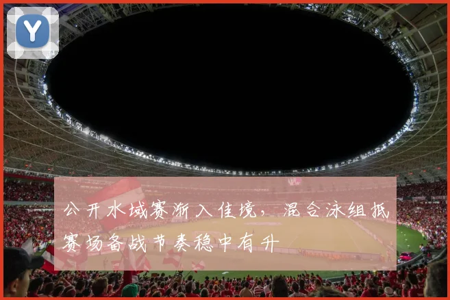 公开水域赛渐入佳境，混合泳组抵赛场备战节奏稳中有升 - 虎扑体育