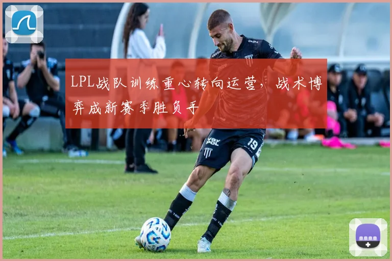LPL战队训练重心转向运营,战术博弈成新赛季胜负手