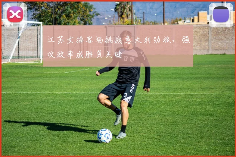 江苏女排客场挑战意大利劲旅,强攻效率成胜负关键