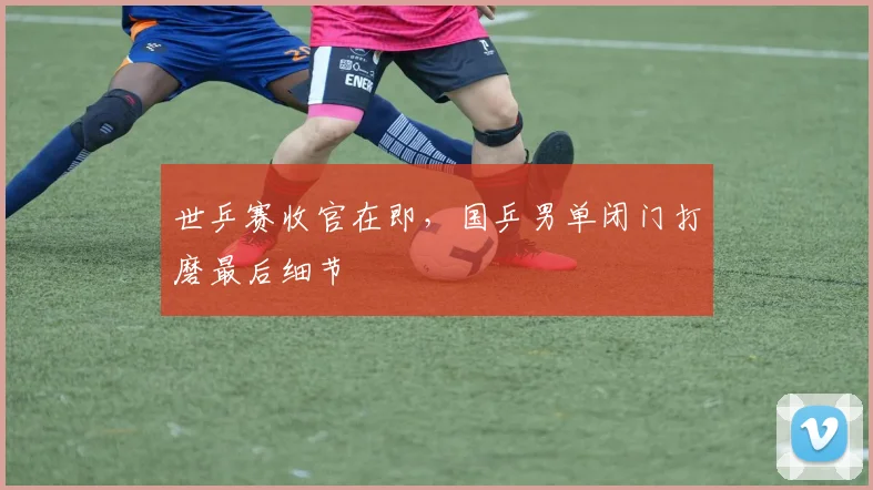 世乒赛收官在即,国乒男单闭门打磨最后细节