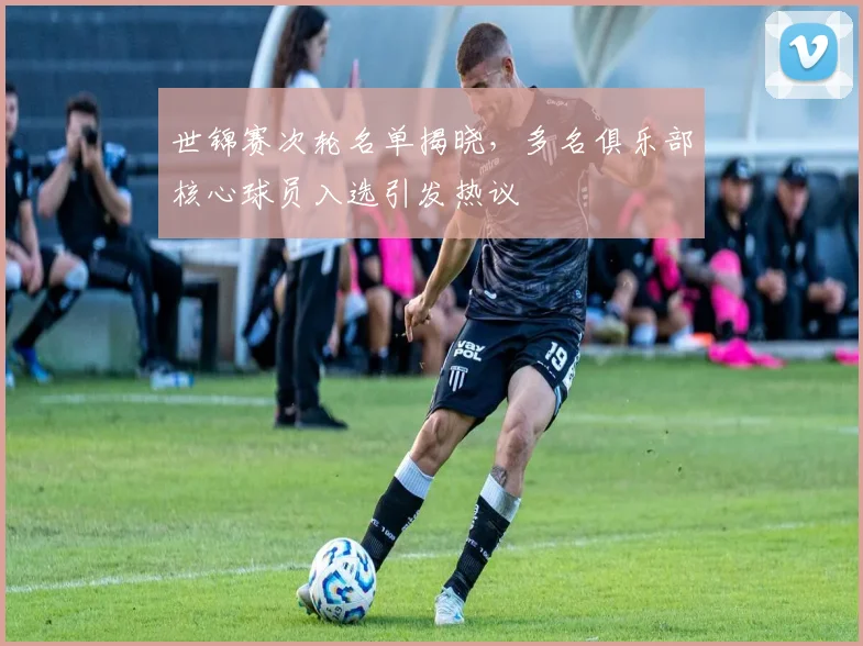 世锦赛次轮名单揭晓,多名俱乐部核心球员入选引发热议
