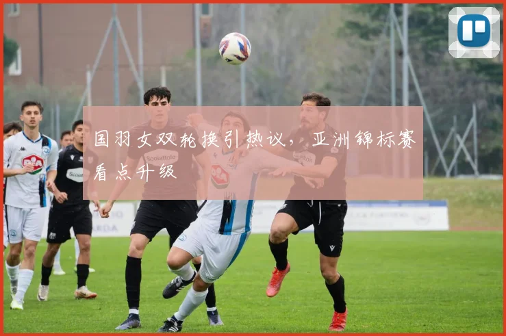 国羽女双轮换引热议，亚洲锦标赛看点升级 - 虎扑体育