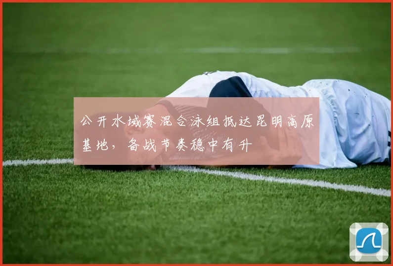 公开水域赛混合泳组抵达昆明高原基地，备战节奏稳中有升 - 虎扑体育