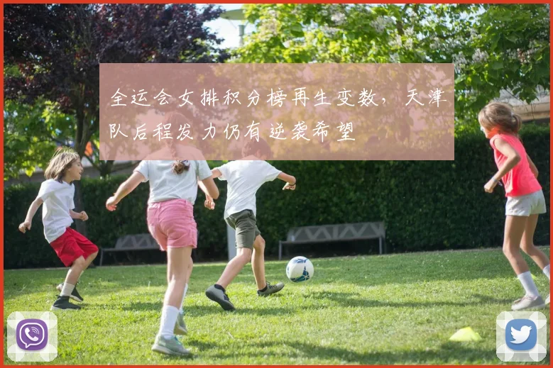 全运会女排积分榜再生变数，天津队后程发力仍有逆袭希望 - 虎扑体育