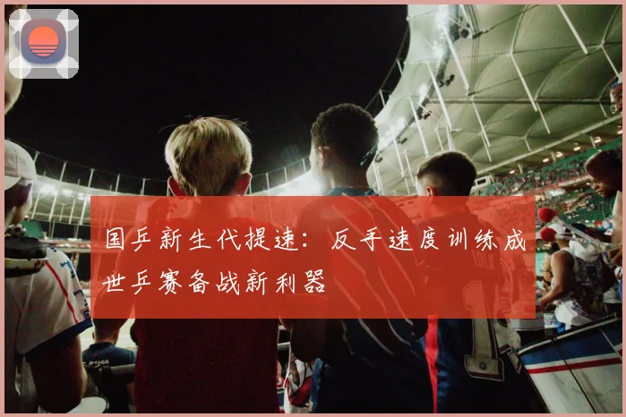国乒新生代提速：反手速度训练成世乒赛备战新利器 - 虎扑体育