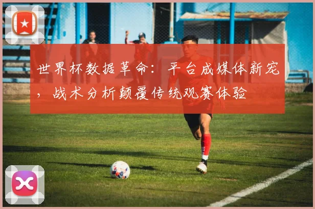 世界杯数据革命:平台成媒体新宠,战术分析颠覆传统观赛体验