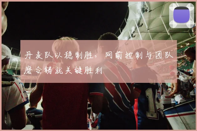 丹麦队以稳制胜,网前控制与团队磨合铸就关键胜利