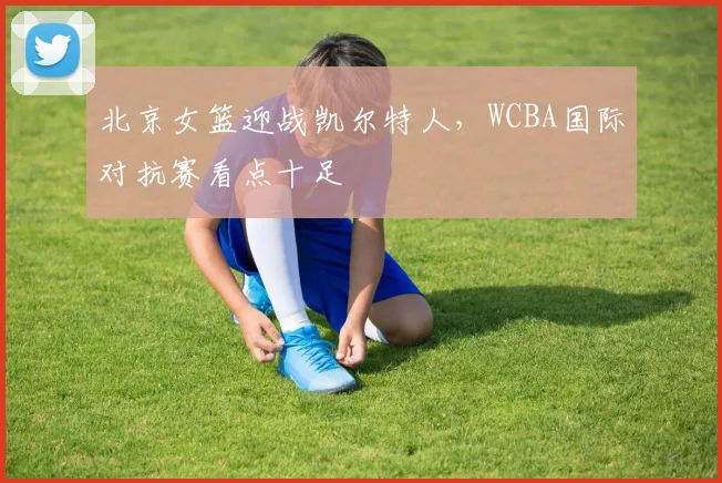 北京女篮迎战凯尔特人，WCBA国际对抗赛看点十足 - 虎扑体育