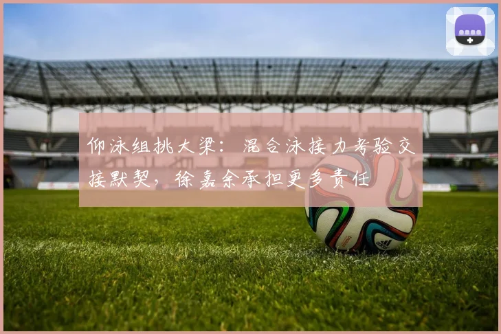 仰泳组挑大梁：混合泳接力考验交接默契，徐嘉余承担更多责任