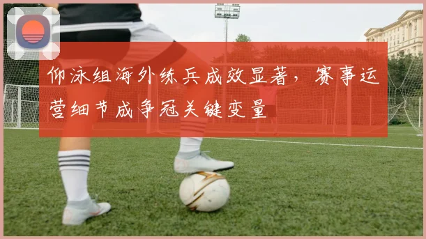 仰泳组海外练兵成效显著,赛事运营细节成争冠关键变量