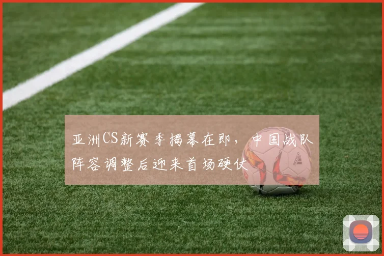 亚洲CS新赛季揭幕在即,中国战队阵容调整后迎来首场硬仗