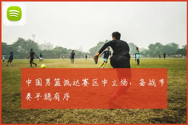 中国男篮抵达赛区中立场,备战节奏平稳有序
