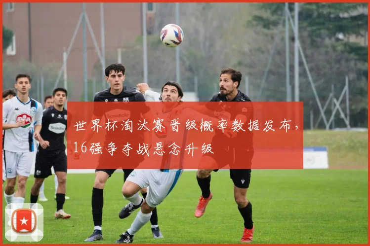 世界杯淘汰赛晋级概率数据发布,16强争夺战悬念升级