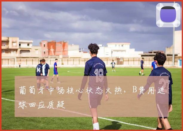 葡萄牙中场核心状态火热,B费用进球回应质疑