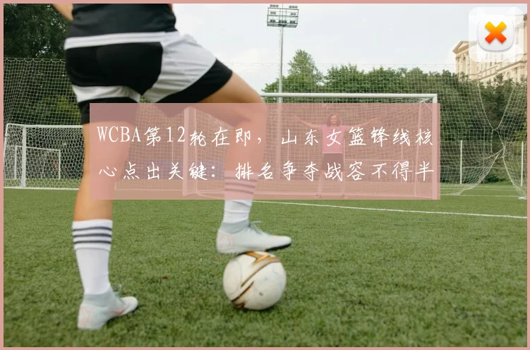 WCBA第12轮在即,山东女篮锋线核心点出关键:排名争夺战容不得半点松懈